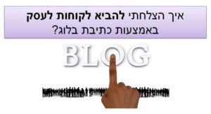 איך הצלחתי להביא לקוחות לעסק באמצעות כתיבת בלוג